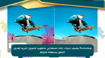 Photoshop يضيف أدوات ذكاء اصطناعي متطورة لتحويل تجربة تعديل الصور بسهولة فائقة